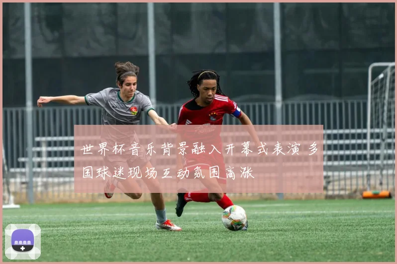 世界杯音乐背景融入开幕式表演 多国球迷现场互动氛围高涨