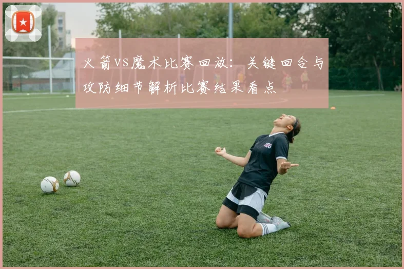火箭vs魔术比赛回放:关键回合与攻防细节解析比赛结果看点