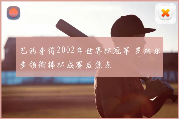 巴西夺得2002年世界杯冠军 罗纳尔多领衔捧杯成赛后焦点