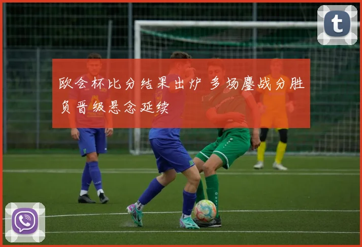 欧会杯比分结果出炉 多场鏖战分胜负晋级悬念延续