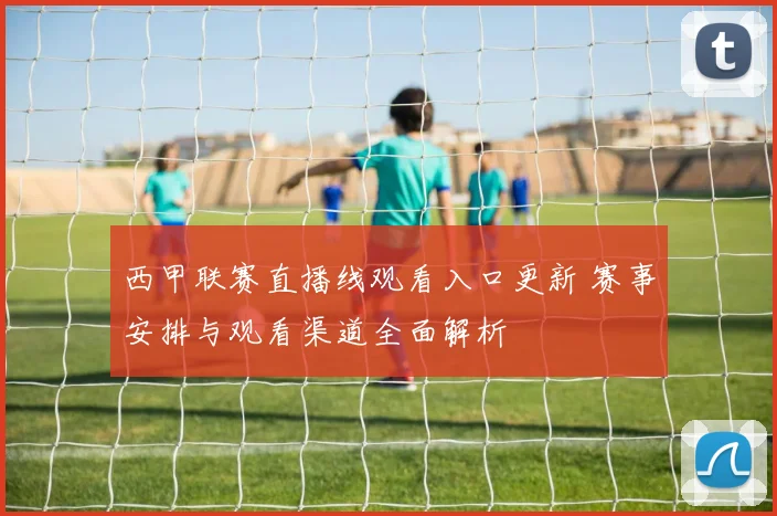 西甲联赛直播线观看入口更新 赛事安排与观看渠道全面解析