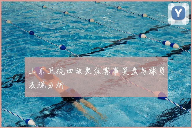 山东卫视回放聚焦赛事复盘与球员表现分析