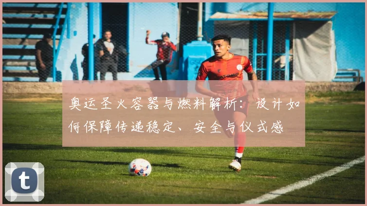 奥运圣火容器与燃料解析：设计如何保障传递稳定、安全与仪式感