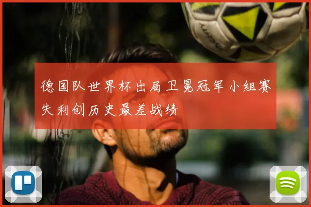 德国队世界杯出局卫冕冠军小组赛失利创历史最差战绩