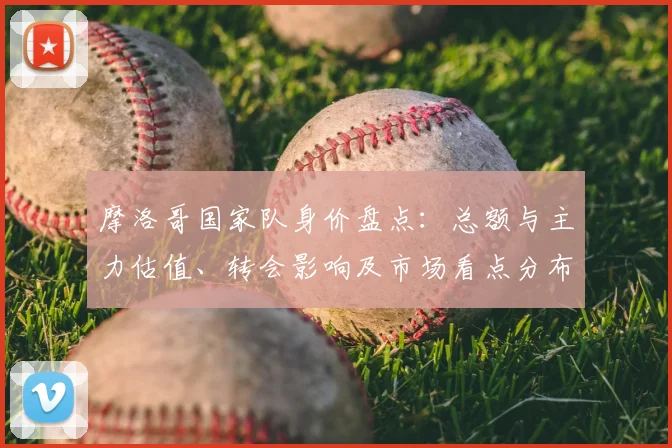 摩洛哥国家队身价盘点：总额与主力估值、转会影响及市场看点分布