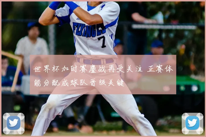 世界杯加时赛鏖战再受关注 正赛体能分配成球队晋级关键