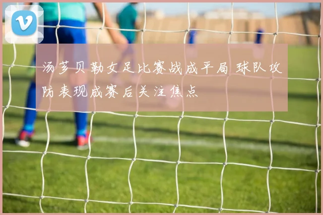 汤芗贝勒女足比赛战成平局 球队攻防表现成赛后关注焦点