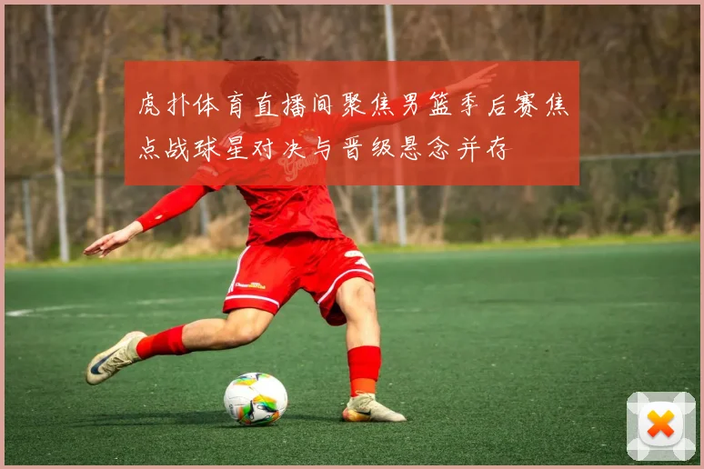 虎扑体育直播间聚焦男篮季后赛焦点战球星对决与晋级悬念并存