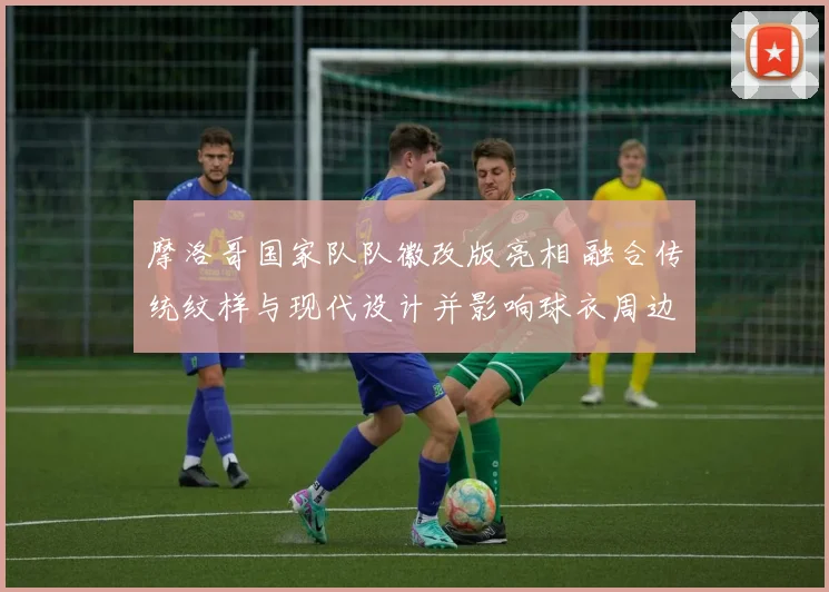 摩洛哥国家队队徽改版亮相 融合传统纹样与现代设计并影响球衣周边销量