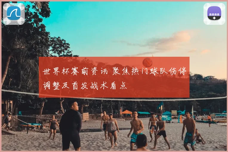 世界杯赛前资讯 聚焦热门球队伤停调整及首发战术看点