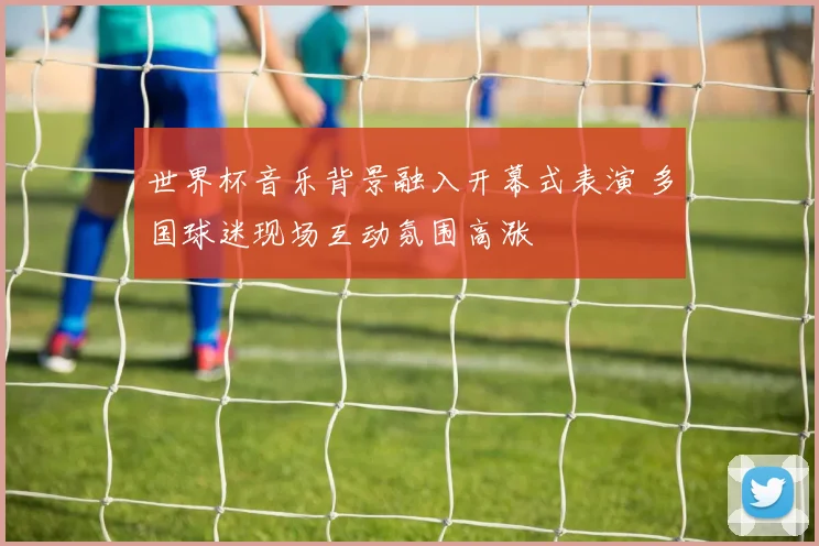 世界杯音乐背景融入开幕式表演 多国球迷现场互动氛围高涨