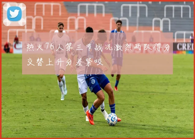热火76人第三节战况激烈两队得分交替上升分差紧咬