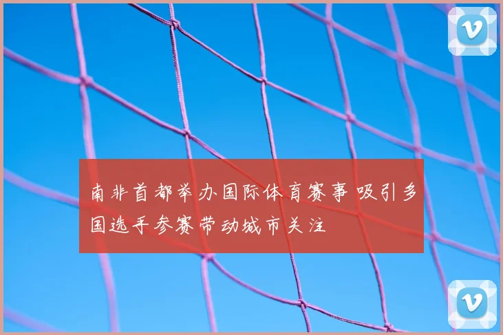 南非首都举办国际体育赛事 吸引多国选手参赛带动城市关注
