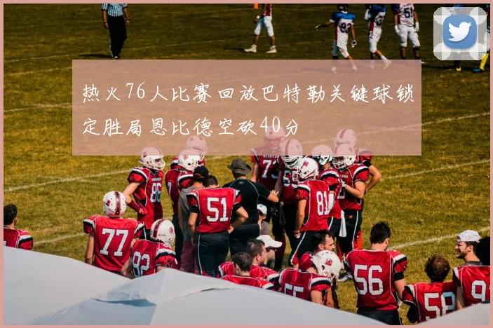 热火76人比赛回放巴特勒关键球锁定胜局恩比德空砍40分