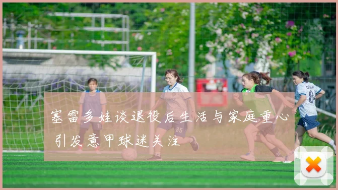 塞雷多娃谈退役后生活与家庭重心 引发意甲球迷关注