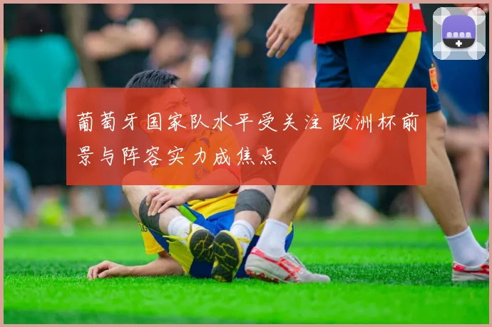 葡萄牙国家队水平受关注 欧洲杯前景与阵容实力成焦点