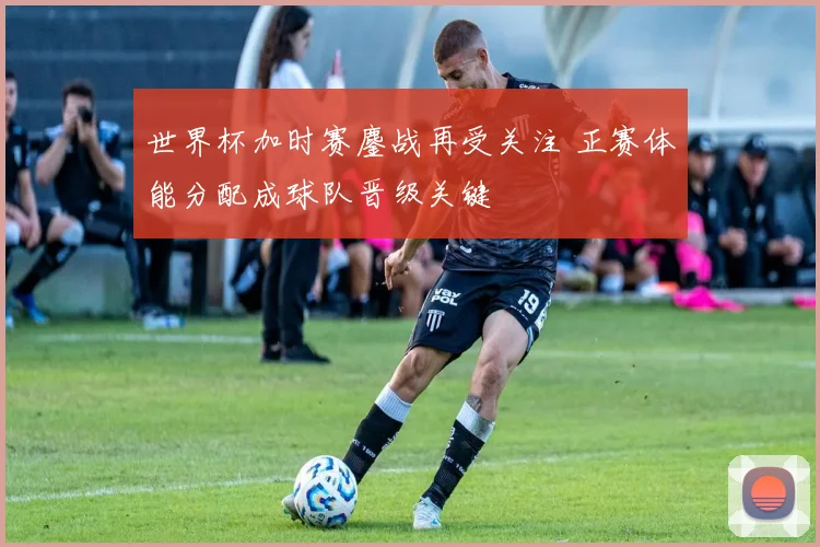 世界杯加时赛鏖战再受关注 正赛体能分配成球队晋级关键