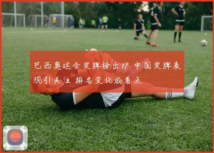 巴西奥运会奖牌榜出炉 中国奖牌表现引关注 排名变化成看点