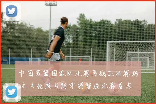 中国男篮国家队比赛再战亚洲赛场 主力轮换与防守调整成比赛看点