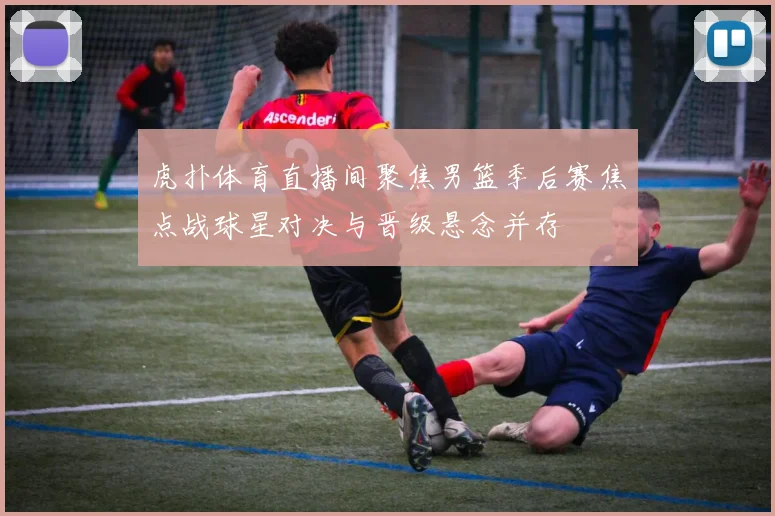 虎扑体育直播间聚焦男篮季后赛焦点战球星对决与晋级悬念并存