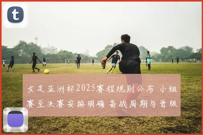 女足亚洲杯2025赛程规则公布 小组赛至决赛安排明确 备战周期与晋级路径受关注