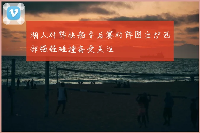 湖人对阵快船季后赛对阵图出炉西部强强碰撞备受关注