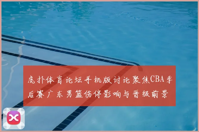 虎扑体育论坛手机版讨论聚焦CBA季后赛广东男篮伤停影响与晋级前景