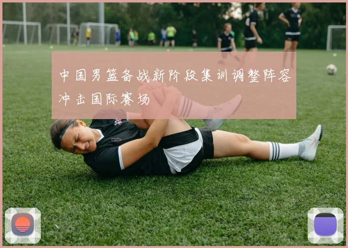 中国男篮备战新阶段集训调整阵容冲击国际赛场