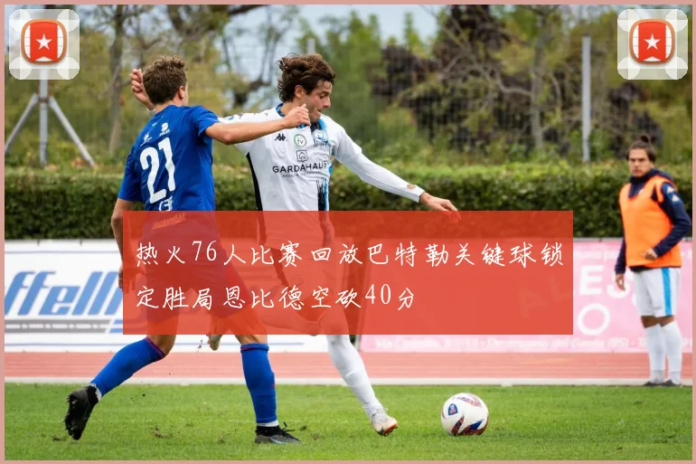 热火76人比赛回放巴特勒关键球锁定胜局恩比德空砍40分