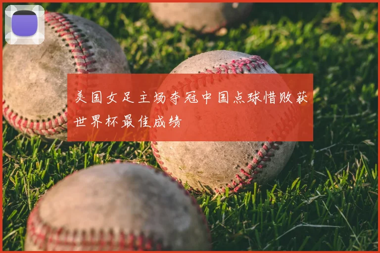 美国女足主场夺冠中国点球惜败获世界杯最佳成绩