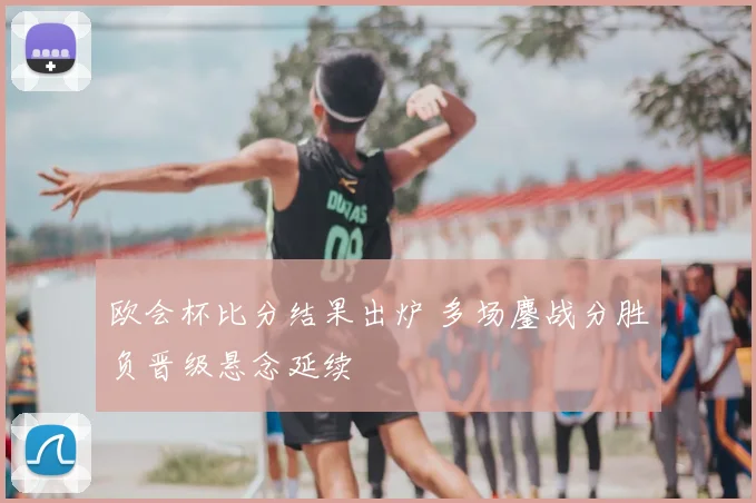欧会杯比分结果出炉 多场鏖战分胜负晋级悬念延续
