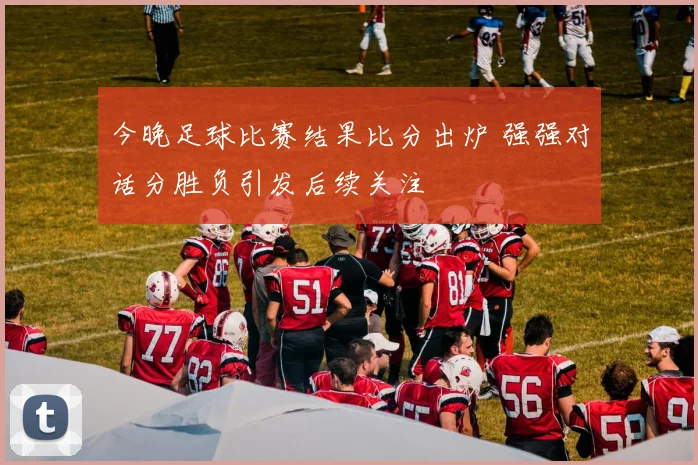 今晚足球比赛结果比分出炉 强强对话分胜负引发后续关注
