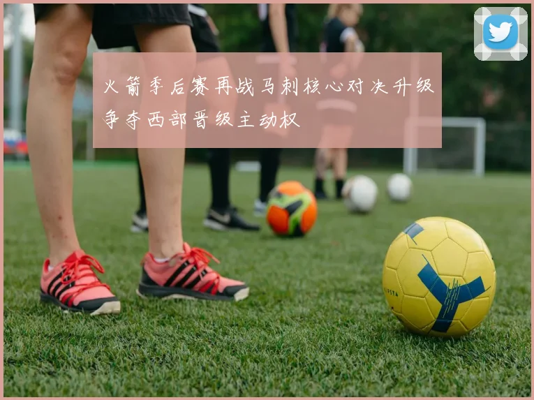 火箭季后赛再战马刺核心对决升级争夺西部晋级主动权