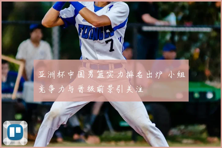 亚洲杯中国男篮实力排名出炉 小组竞争力与晋级前景引关注