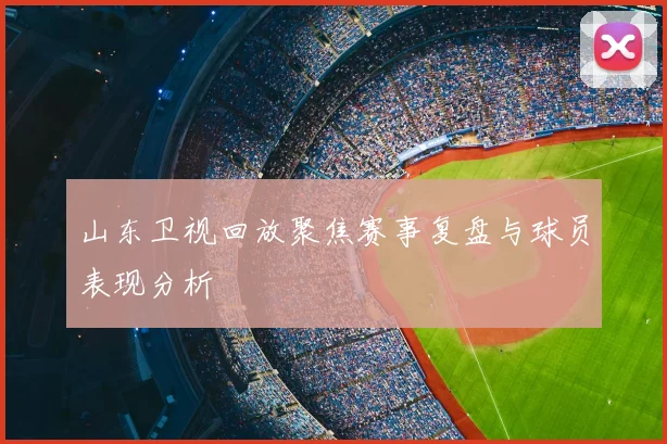 山东卫视回放聚焦赛事复盘与球员表现分析