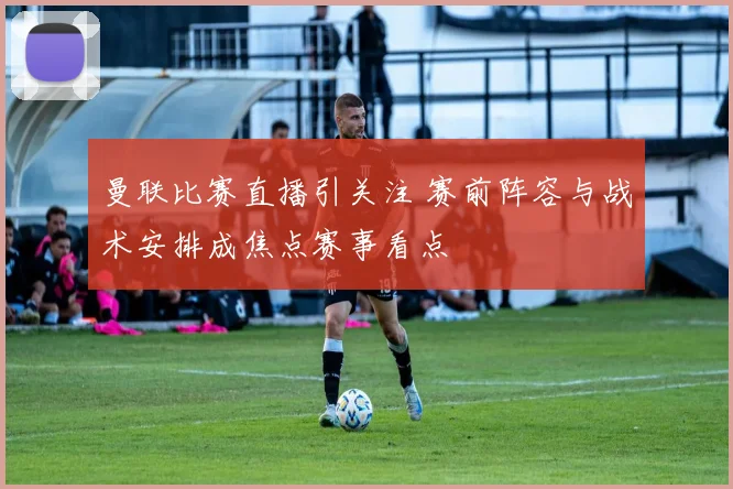 曼联比赛直播引关注 赛前阵容与战术安排成焦点赛事看点