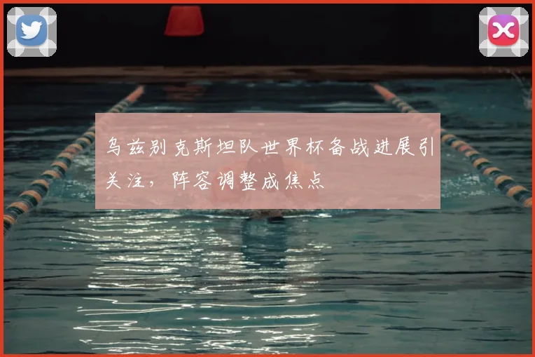 乌兹别克斯坦队世界杯备战进展引关注,阵容调整成焦点