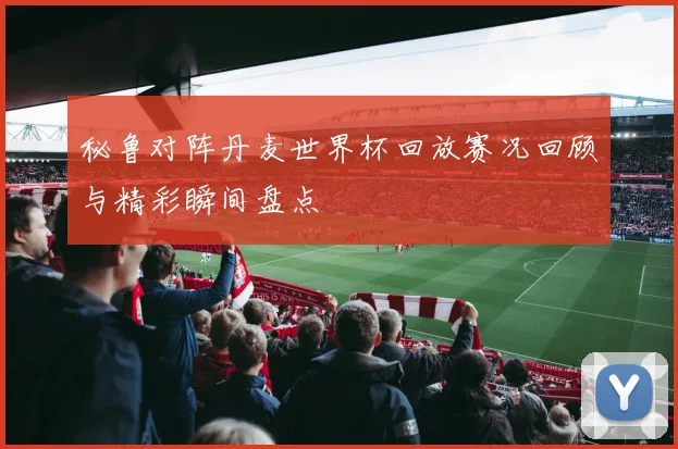 秘鲁对阵丹麦世界杯回放赛况回顾与精彩瞬间盘点