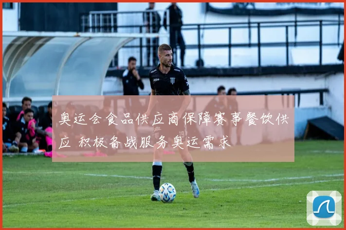 奥运会食品供应商保障赛事餐饮供应 积极备战服务奥运需求