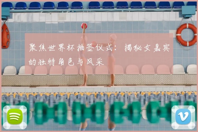 聚焦世界杯抽签仪式:揭秘女嘉宾的独特角色与风采