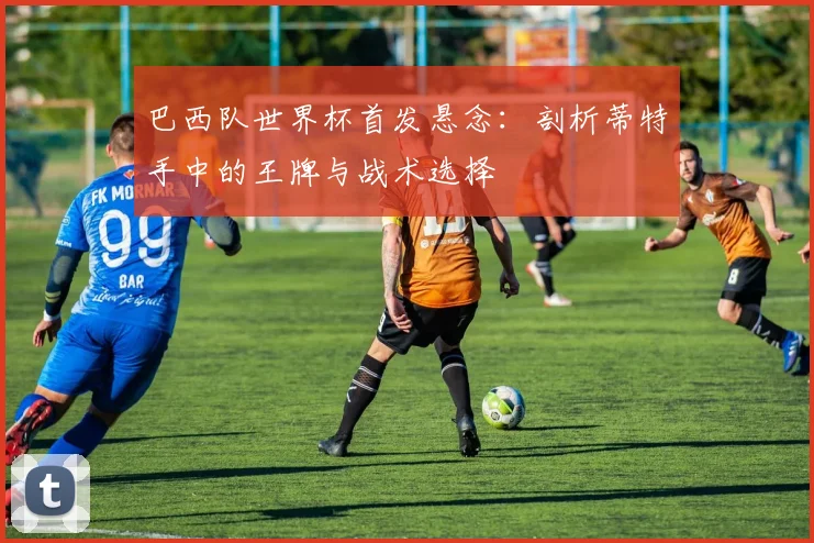 巴西队世界杯首发悬念:剖析蒂特手中的王牌与战术选择