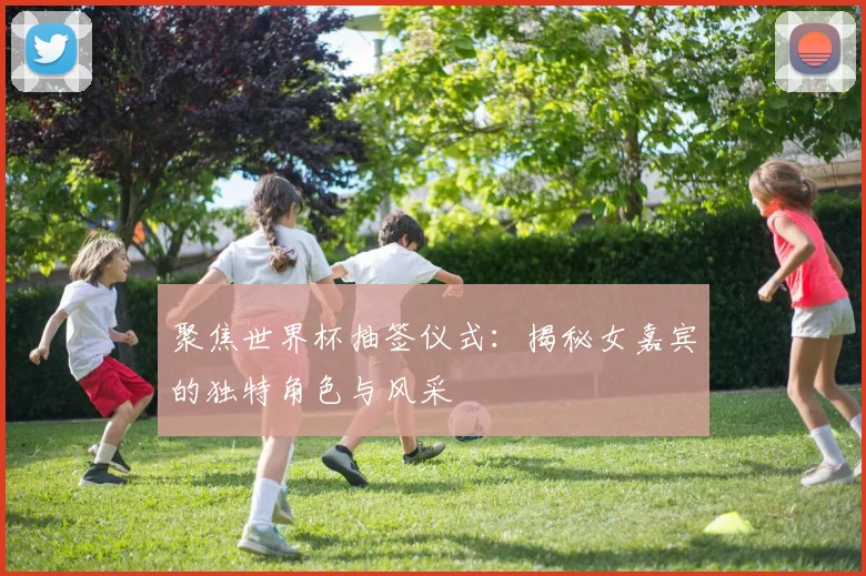 聚焦世界杯抽签仪式:揭秘女嘉宾的独特角色与风采