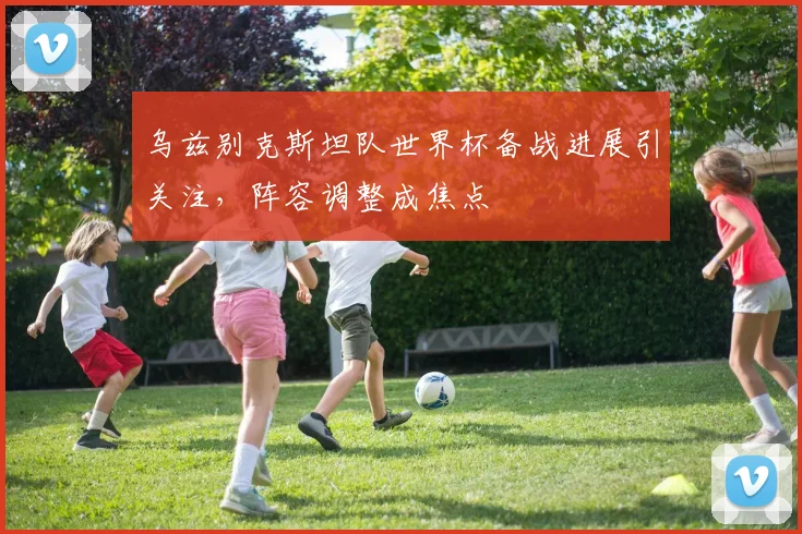 乌兹别克斯坦队世界杯备战进展引关注,阵容调整成焦点