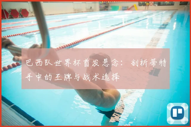 巴西队世界杯首发悬念:剖析蒂特手中的王牌与战术选择