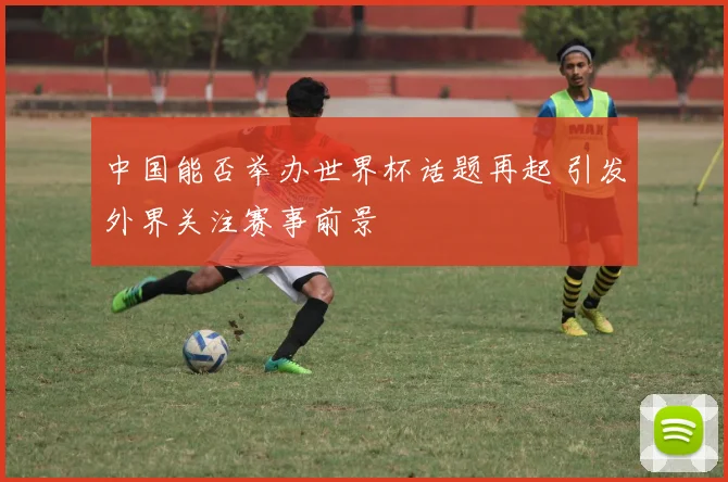 中国能否举办世界杯话题再起 引发外界关注赛事前景